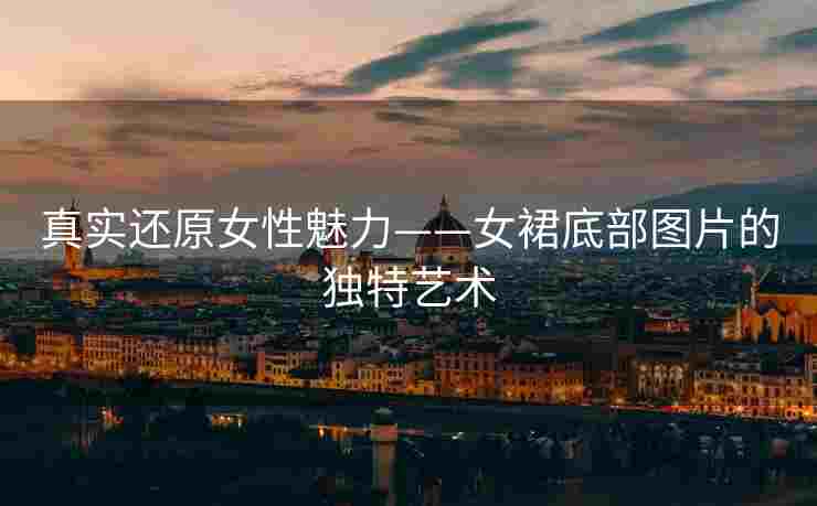 真实还原女性魅力——女裙底部图片的独特艺术