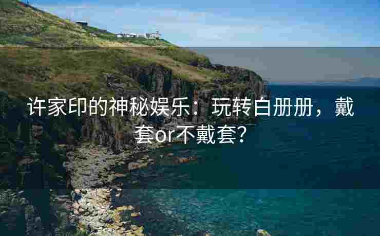 许家印的神秘娱乐：玩转白册册，戴套or不戴套？