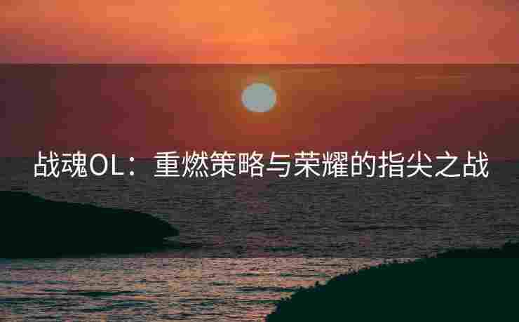 战魂OL：重燃策略与荣耀的指尖之战
