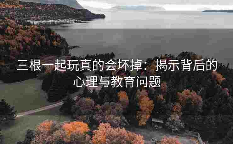 三根一起玩真的会坏掉：揭示背后的心理与教育问题