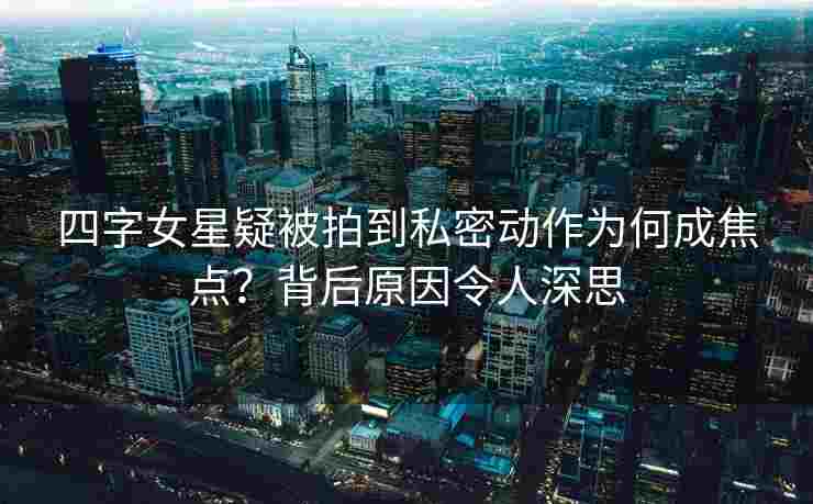 四字女星疑被拍到私密动作为何成焦点？背后原因令人深思