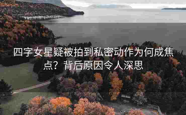 四字女星疑被拍到私密动作为何成焦点？背后原因令人深思