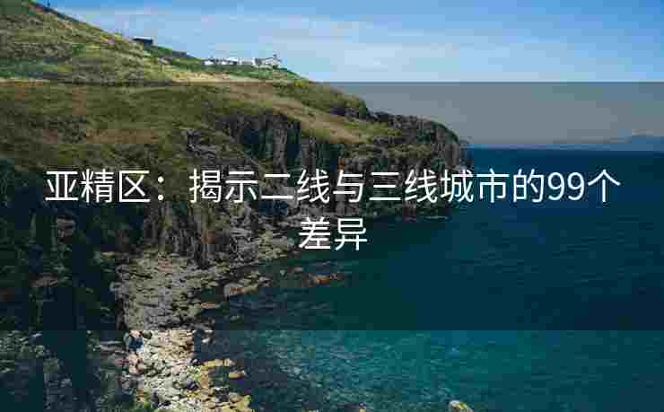 亚精区：揭示二线与三线城市的99个差异