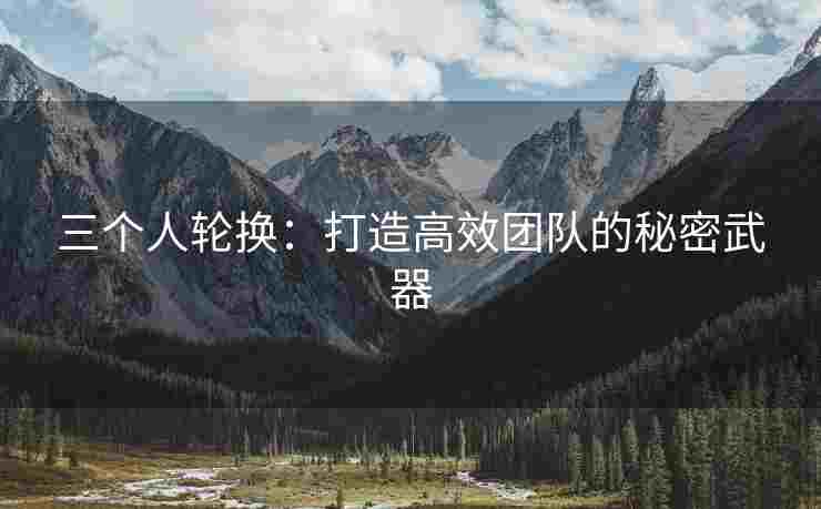 三个人轮换：打造高效团队的秘密武器