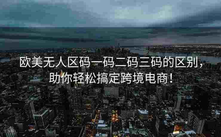 欧美无人区码一码二码三码的区别，助你轻松搞定跨境电商！