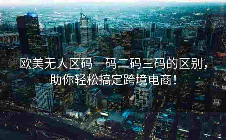 欧美无人区码一码二码三码的区别，助你轻松搞定跨境电商！