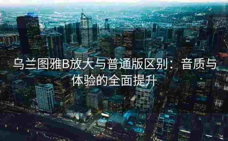 乌兰图雅B放大与普通版区别：音质与体验的全面提升