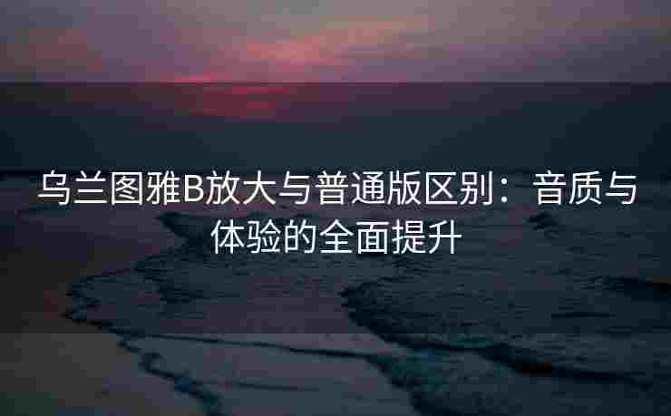 乌兰图雅B放大与普通版区别：音质与体验的全面提升