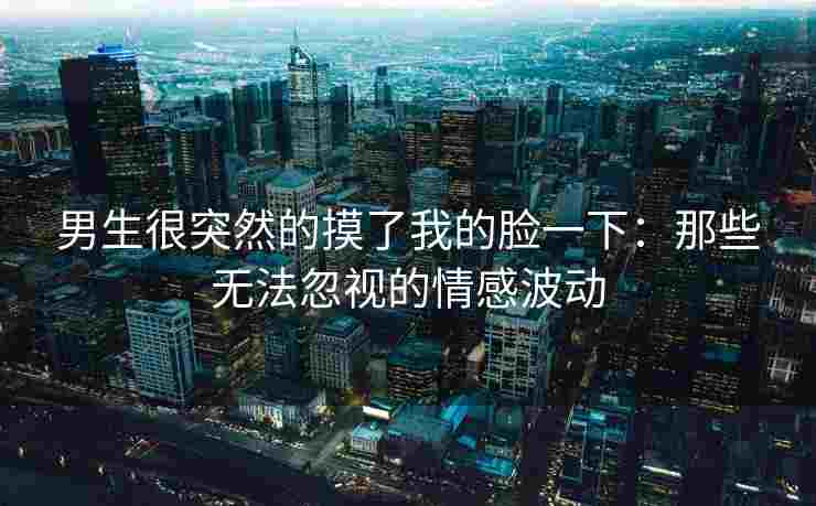 男生很突然的摸了我的脸一下：那些无法忽视的情感波动