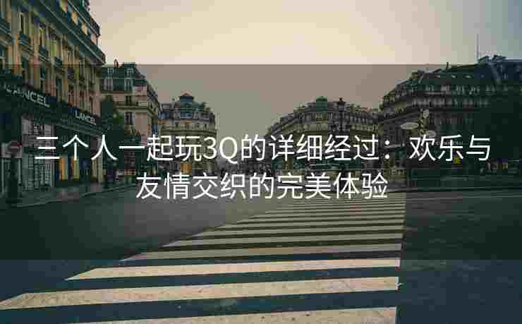 三个人一起玩3Q的详细经过：欢乐与友情交织的完美体验