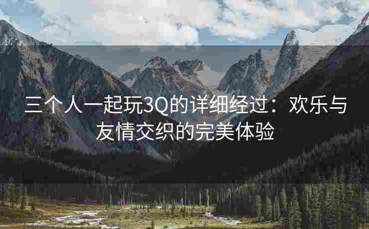 三个人一起玩3Q的详细经过：欢乐与友情交织的完美体验