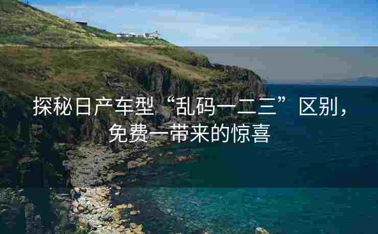 探秘日产车型“乱码一二三”区别，免费一带来的惊喜