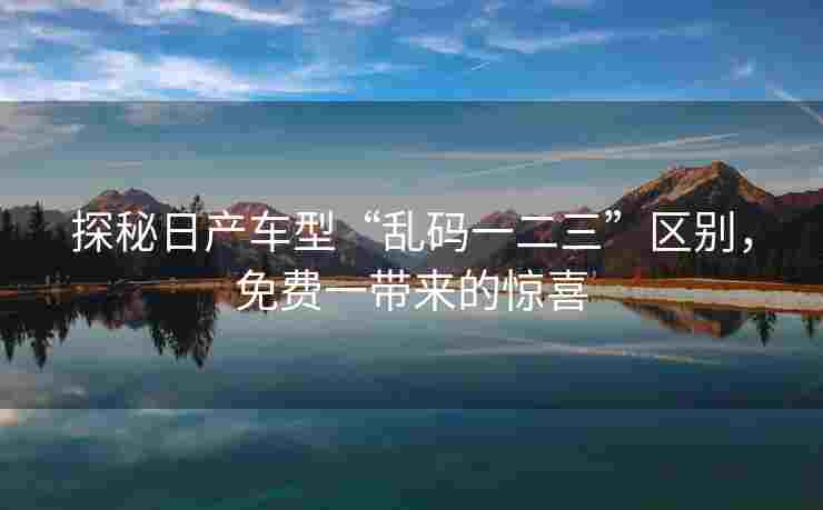 探秘日产车型“乱码一二三”区别，免费一带来的惊喜