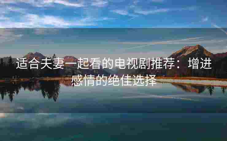 适合夫妻一起看的电视剧推荐：增进感情的绝佳选择