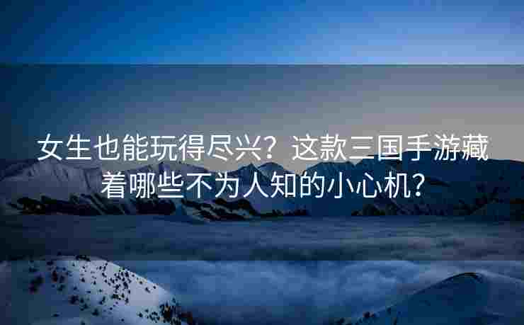 女生也能玩得尽兴？这款三国手游藏着哪些不为人知的小心机？
