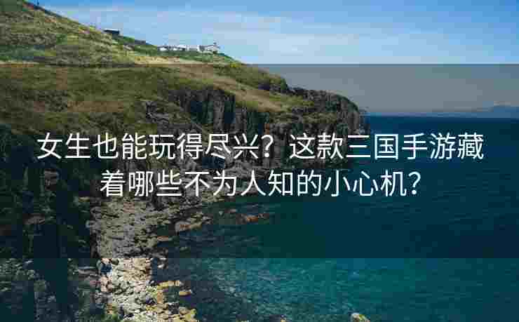 女生也能玩得尽兴？这款三国手游藏着哪些不为人知的小心机？