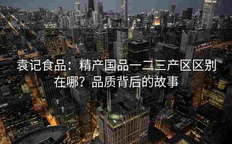 袁记食品：精产国品一二三产区区别在哪？品质背后的故事