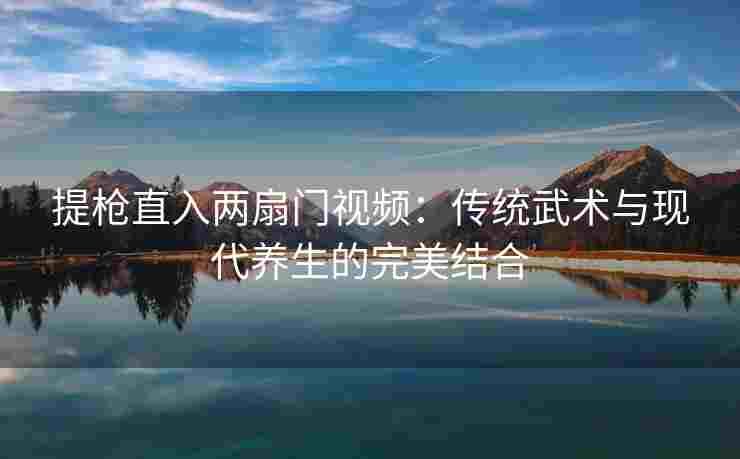 提枪直入两扇门视频：传统武术与现代养生的完美结合