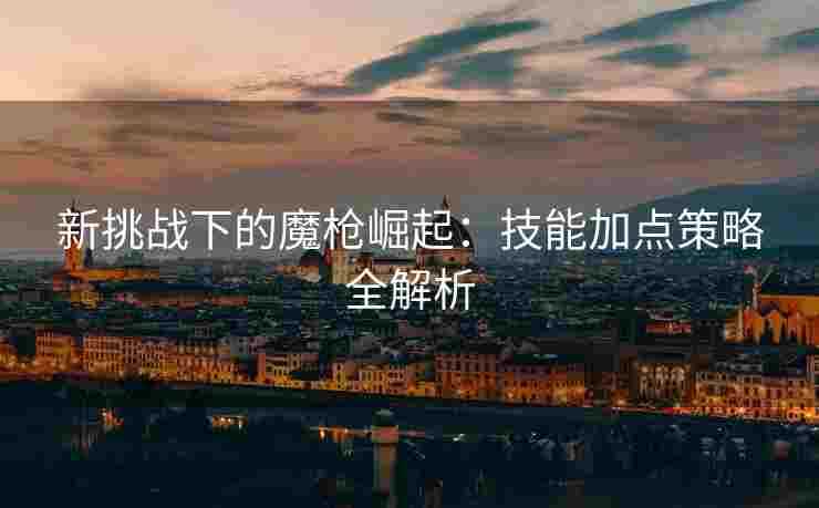 新挑战下的魔枪崛起：技能加点策略全解析
