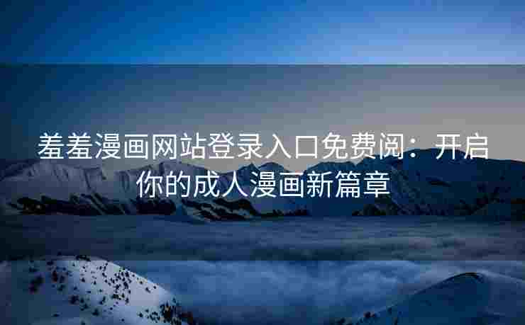 羞羞漫画网站登录入口免费阅：开启你的成人漫画新篇章