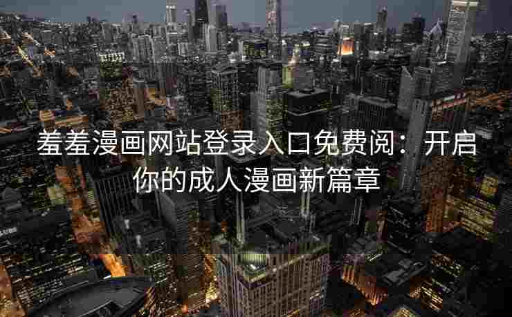 羞羞漫画网站登录入口免费阅：开启你的成人漫画新篇章