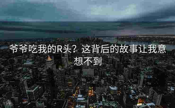 爷爷吃我的R头？这背后的故事让我意想不到