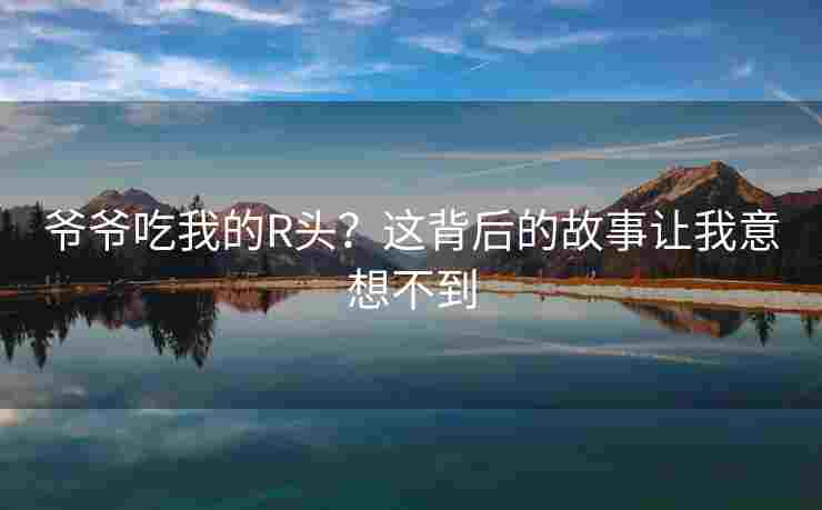 爷爷吃我的R头？这背后的故事让我意想不到