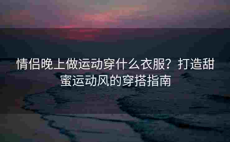 情侣晚上做运动穿什么衣服？打造甜蜜运动风的穿搭指南