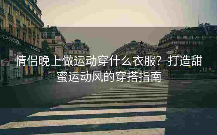 情侣晚上做运动穿什么衣服？打造甜蜜运动风的穿搭指南