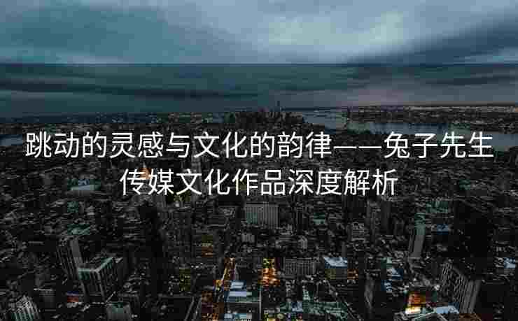 跳动的灵感与文化的韵律——兔子先生传媒文化作品深度解析