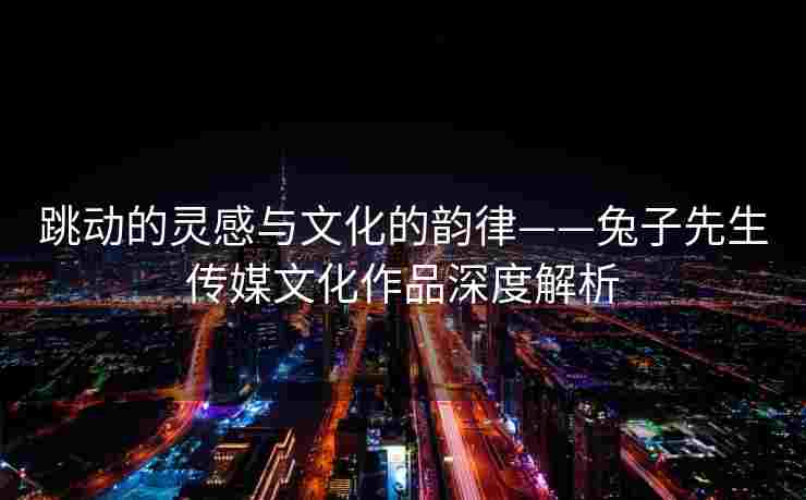 跳动的灵感与文化的韵律——兔子先生传媒文化作品深度解析