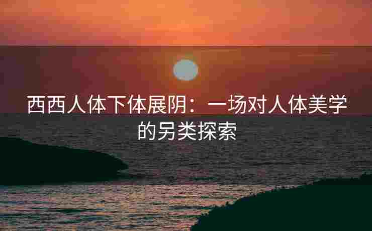 西西人体下体展阴：一场对人体美学的另类探索